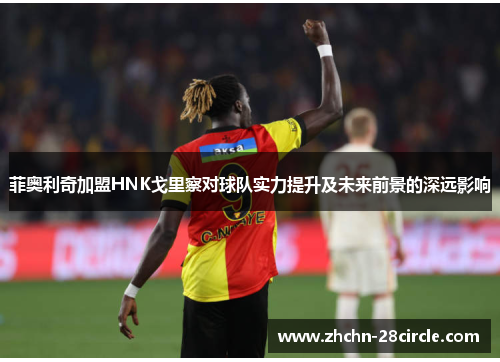 菲奥利奇加盟HNK戈里察对球队实力提升及未来前景的深远影响 菲奥利奇加盟HNK戈里察对球队实力提升及未来前景的深远影响