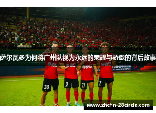 萨尔瓦多为何将广州队视为永远的荣耀与骄傲的背后故事