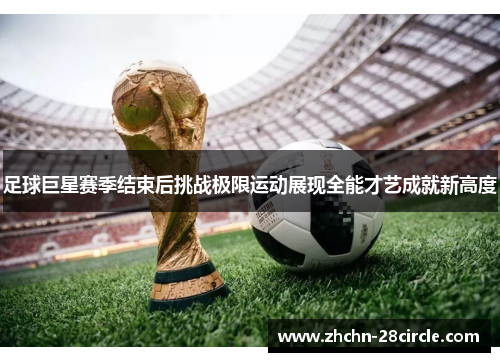 足球巨星赛季结束后挑战极限运动展现全能才艺成就新高度 足球巨星赛季结束后挑战极限运动展现全能才艺成就新高度