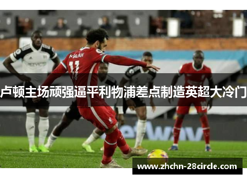 卢顿主场顽强逼平利物浦差点制造英超大冷门