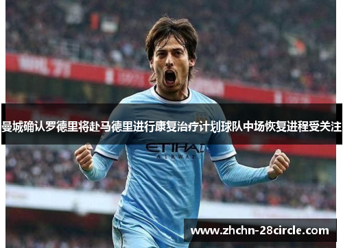 曼城确认罗德里将赴马德里进行康复治疗计划球队中场恢复进程受关注