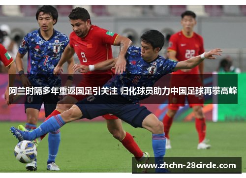 阿兰时隔多年重返国足引关注 归化球员助力中国足球再攀高峰
